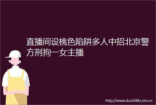 直播间设桃色陷阱多人中招北京警方刑拘一女主播