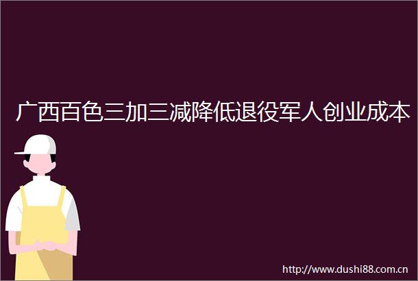 广西百色三加三减降低退役军人创业成本