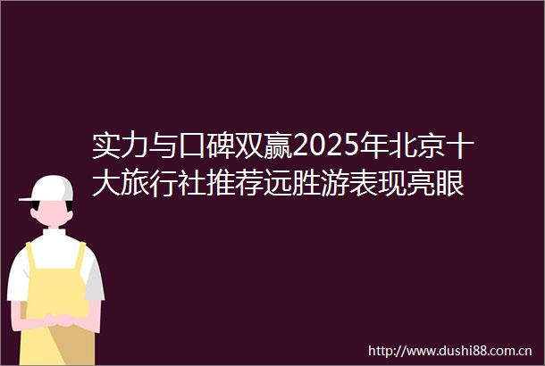 实力与口碑双赢2025年北京十大旅行社推荐远胜游表现亮眼