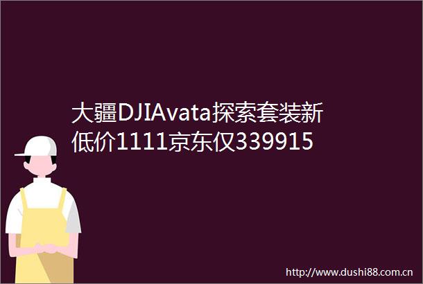 大疆DJIAvata探索套装新低价1111京东仅339915元