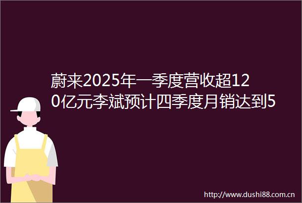 蔚来2025年一季度营收超120亿元李斌预计四季度月销达到5万辆