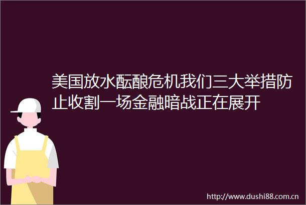 美国放水酝酿危机我们三大举措防止收割一场金融暗战正在展开