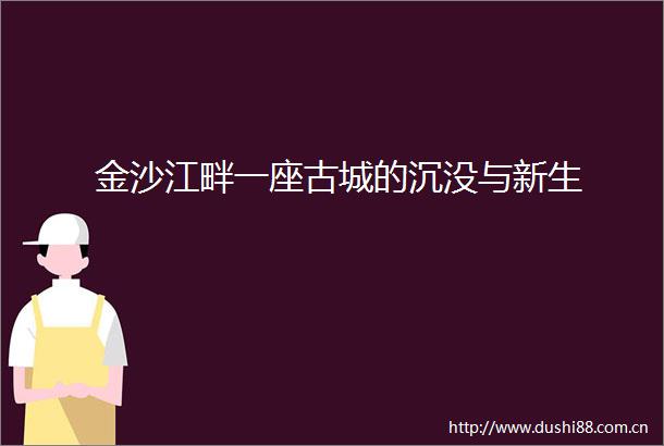 金沙江畔一座古城的沉没与新生
