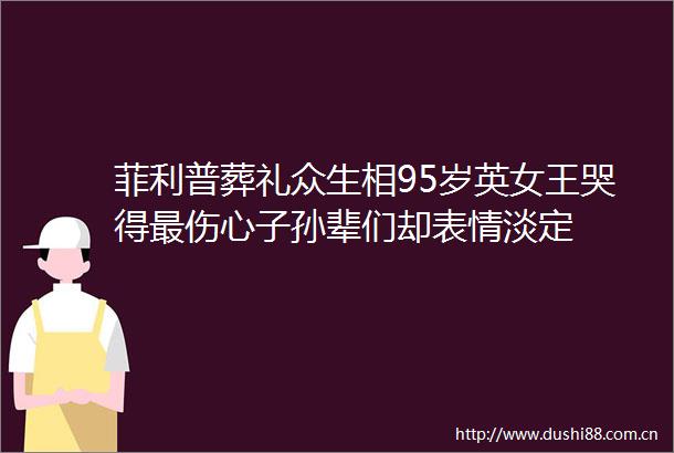 菲利普葬礼众生相95岁英女王哭得最伤心子孙辈们却表情淡定