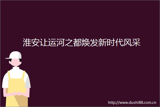 淮安让运河之都焕发新时代风采