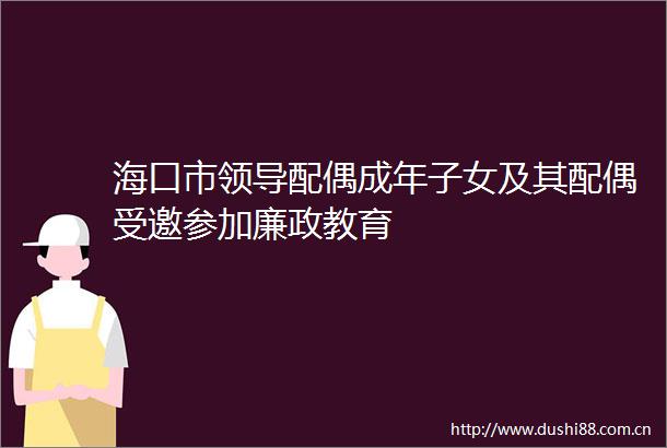 海口市配偶成年子女及其配偶受邀参加廉政教育