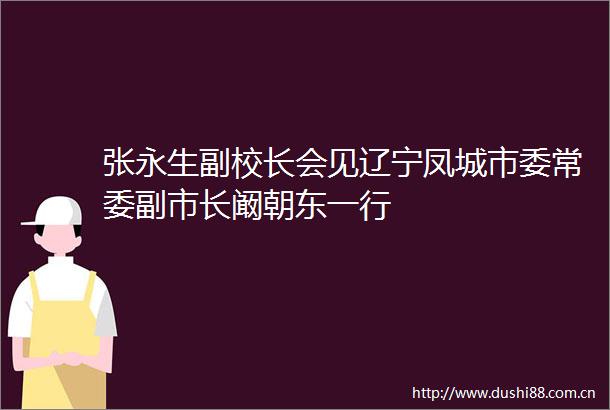 张永生副校长会见辽宁凤城市委常委副市长阚朝东一行