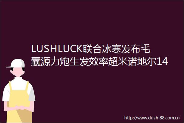 LUSHLUCK联合冰寒发布毛囊源力炮生发效率超米诺地尔14倍开辟科技生发新赛道