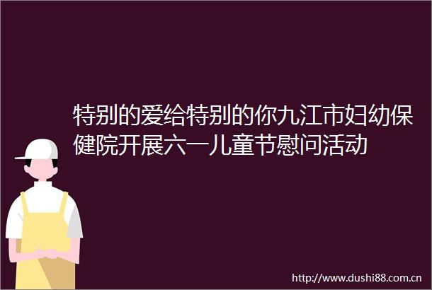 特别的爱给特别的你九江市妇幼保健院开展六一儿童节慰问活动
