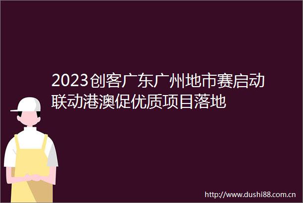 2023创客广东广州地市赛启动联动港澳促优质项目落地