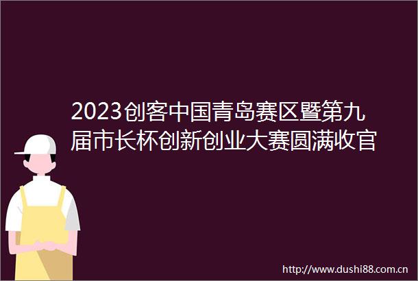 2023创客青岛赛区暨第九届市长杯创新创业大赛圆满收官
