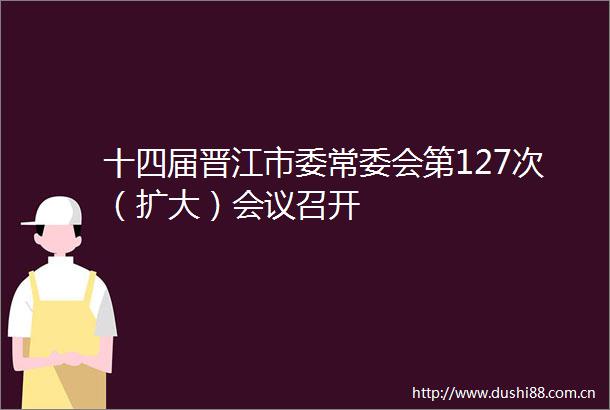十四届晋江市委常委会第127次（扩大）会议召开