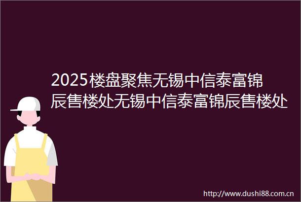 2025楼盘聚焦无锡中信泰富锦辰售楼处无锡中信泰富锦辰售楼处最新发布无锡中信泰富锦辰楼盘信息楼盘百科详情
