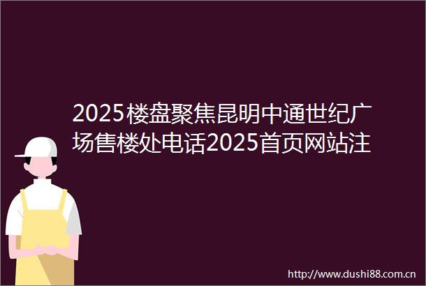 2025楼盘聚焦昆明中通世纪广场售楼处电话2025首页网站注中通世纪广场楼盘详情户型价格样板间交房项目配套