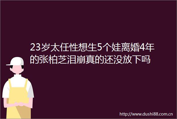 23岁太任性想生5个娃离婚4年的张柏芝泪崩真的还没放下吗