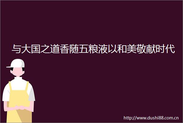 与大国之道香随五粮液以和美敬献时代