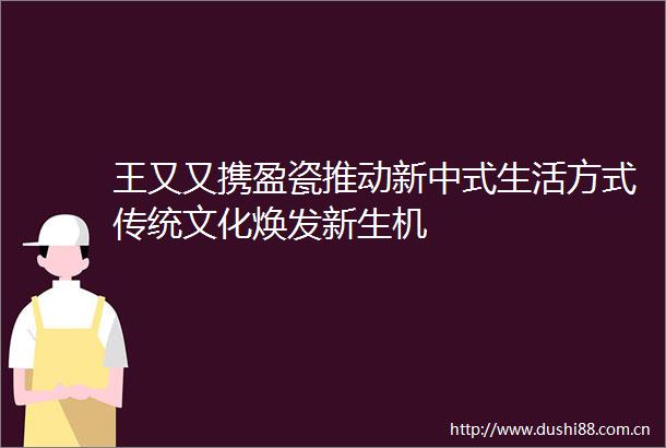 王又又携盈瓷推动新中式生活方式传统文化焕发新生机