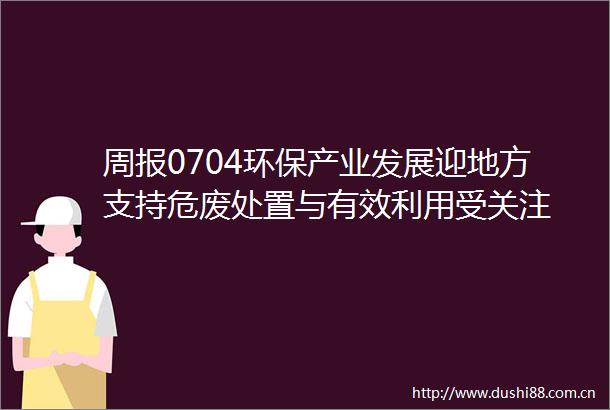 周报0704环保产业发展迎地方支持危废处置与有效利用受关注