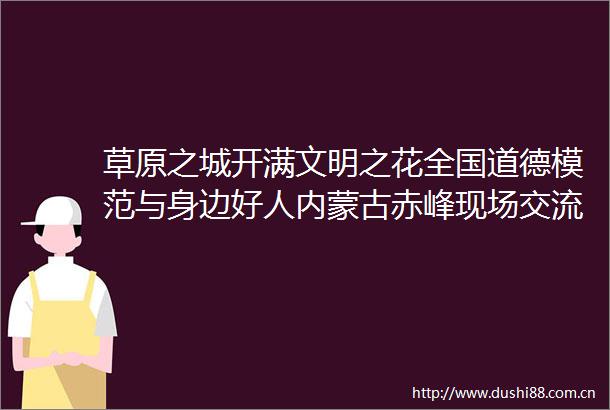 草原之城开满文明之花全国道德模范与身边好人内蒙古赤峰现场交流活动侧记