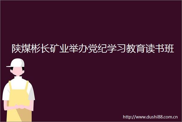 陕煤彬长矿业举办党纪学习教育读书班