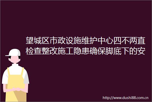 望城区市政设施维护中心四不两直检查整改施工隐患确保脚底下的安全