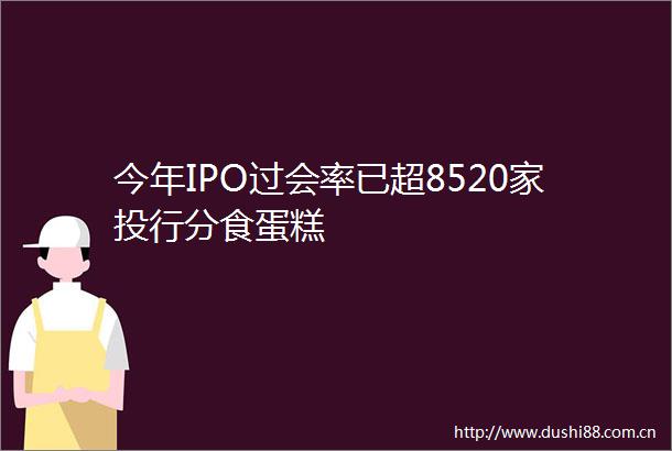 今年IPO过会率已超8520家投行分食蛋糕