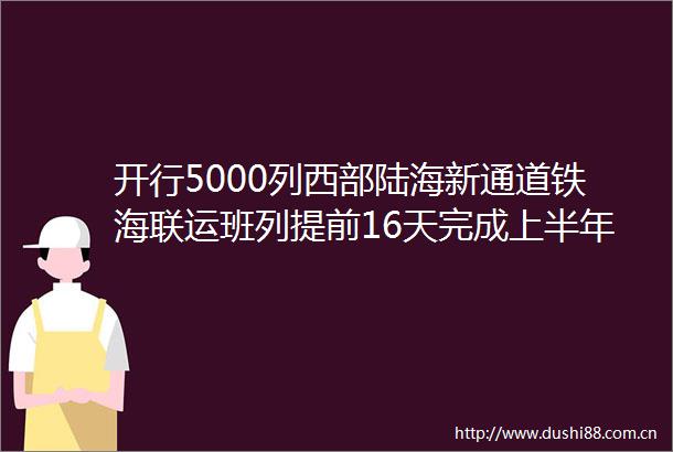 开行5000列西部陆海新通道铁海联运班列提前16天完成上半年目标任务
