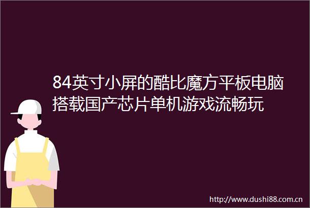 84英寸小屏的酷比魔方平板电脑搭载国产芯片单机游戏流畅玩