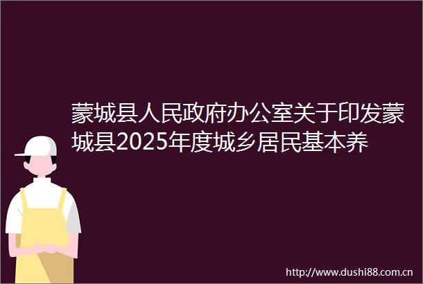 蒙城县办公室关于印发蒙城县2025年度城乡居民基本养老保险工作实施方案的通知