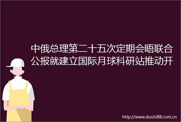 中俄总理第二十五次定期会晤联合公报就建立国际月球科研站推动开展互利合作
