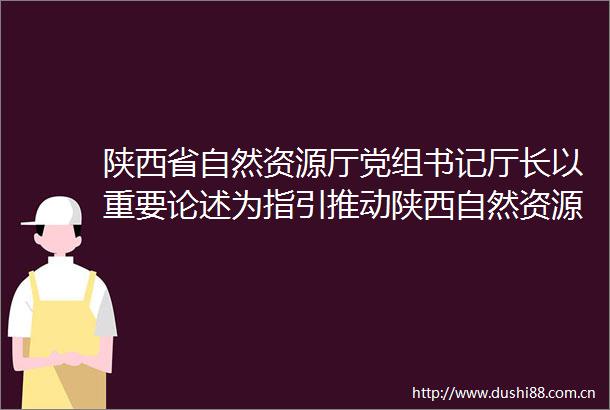 陕西省自然资源厅党组书记厅长以重要论述为指引推动陕西自然资源事业开创新局面