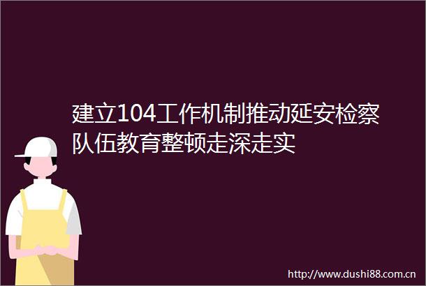建立104工作机制推动延安检察队伍教育整顿走深走实