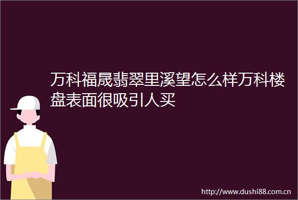 万科福晟翡翠里溪望怎么样万科楼盘表面很吸引人买