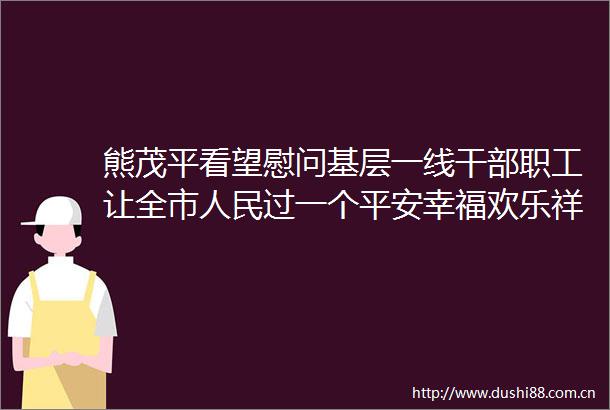 熊茂平看望慰问基层一线职工让全市过一个平安幸福欢乐祥和的新春佳节