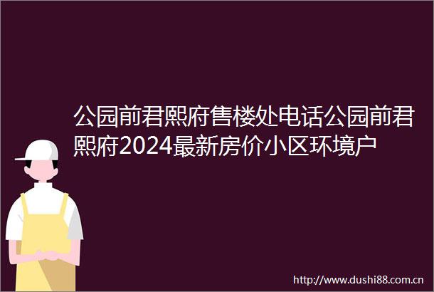 公园前君熙府售楼处电话公园前君熙府2024最新房价小区环境户型备案价