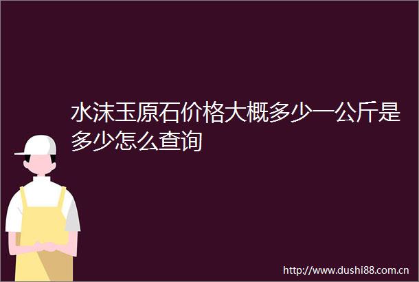 水沫玉原石价格大概多少一公斤是多少怎么查询