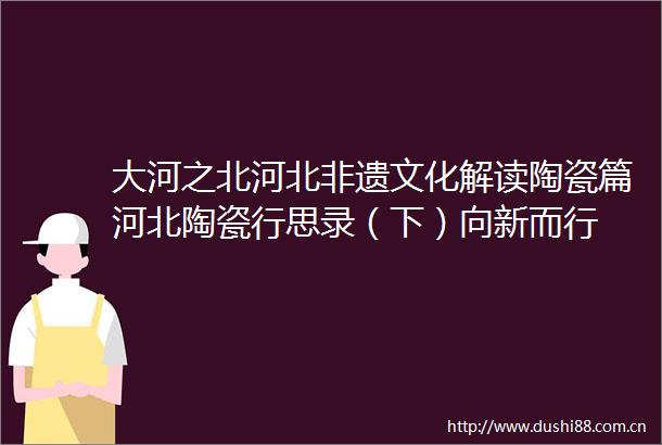 大河之北河北非遗文化解读陶瓷篇河北陶瓷行思录（下）向新而行
