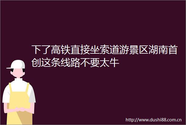 下了高铁直接坐索道游景区湖南首创这条线路不要太牛