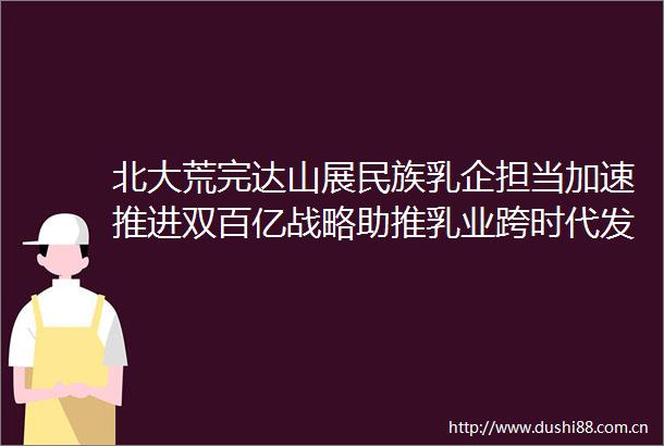 北大荒完达山展民族乳企担当加速推进双百亿战略助推乳业跨时代发展