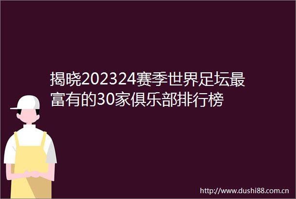 揭晓202324赛季世界足坛最富有的30家俱乐部排行榜