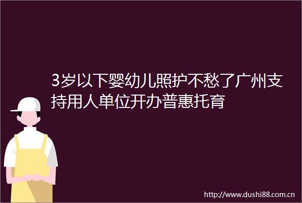 3岁以下婴幼儿照护不愁了广州支持用人单位开办普惠托育