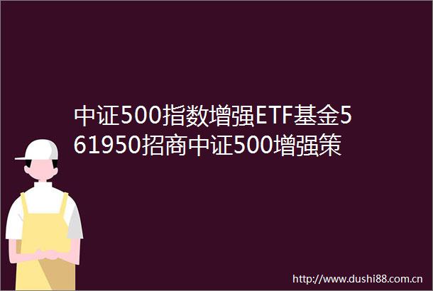 中证500指数增强ETF基金561950招商中证500增强策略交易型开放式指数证券投资基金基金产品资料概要更新