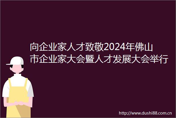 向企业家人才致敬2024年佛山市企业家大会暨人才发展大会举行