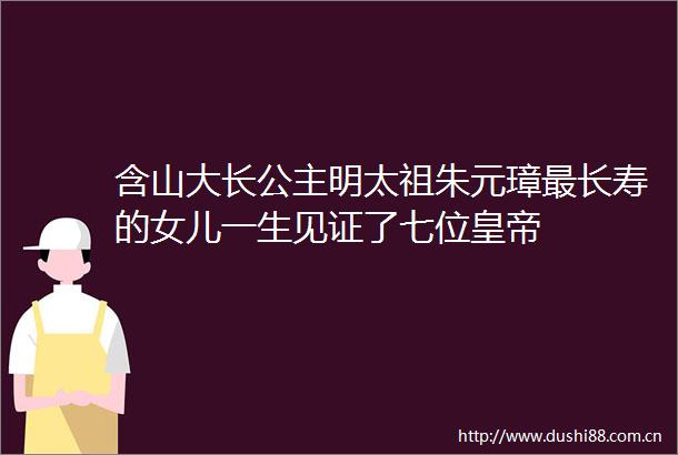含山大长公主明太祖朱元璋最长寿的女儿一生见证了七位皇帝