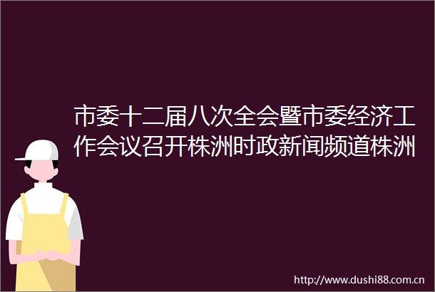 市委十二届八次全会暨市委经济工作会议召开株洲时政新闻频道株洲新闻网