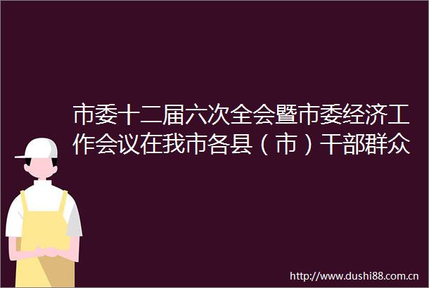 市委十二届六次全会暨市委经济工作会议在我市各县（市）群众中引发热烈反响