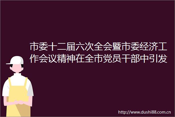 市委十二届六次全会暨市委经济工作会议精神在全市党员中引发热烈反响