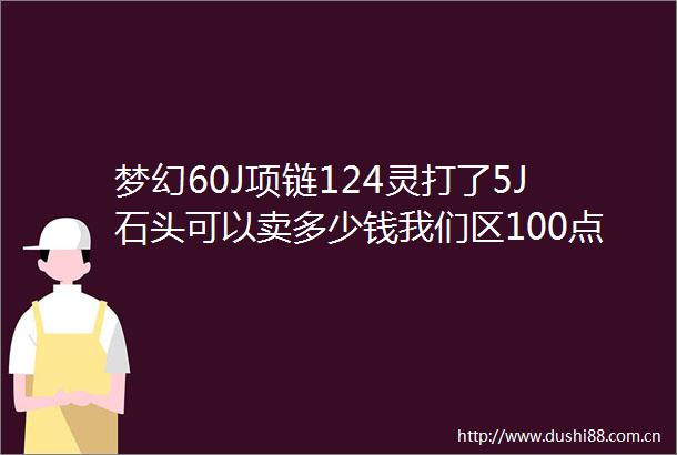 梦幻60J项链124灵打了5J石头可以卖多少钱我们区100点卡80W