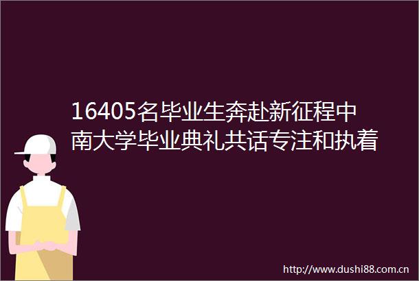 16405名毕业生奔赴新征程中南大学毕业典礼共话专注和执着