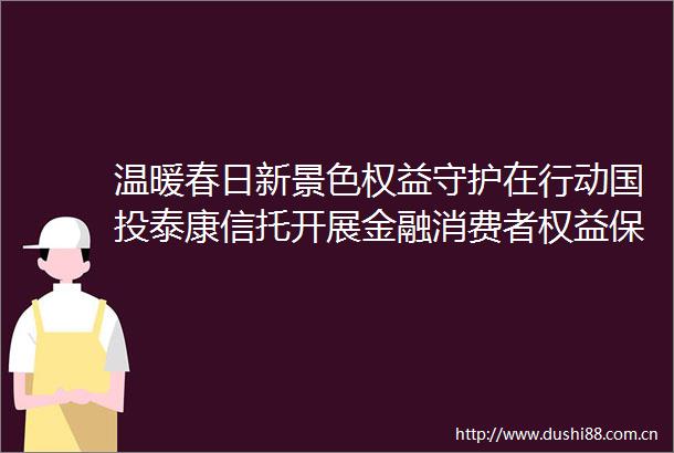 温暖春日新景色权益守护在行动国投泰康信托开展金融消费者权益保护线下专题宣教活动